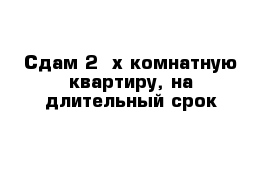 Сдам 2 -х комнатную квартиру, на длительный срок